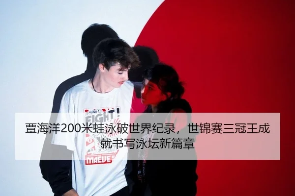 覃海洋200米蛙泳破世界纪录，世锦赛三冠王成就书写泳坛新篇章